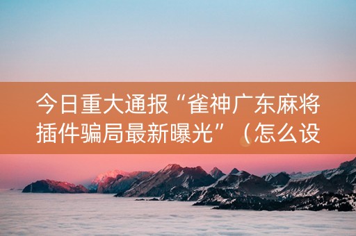今日重大通报“雀神广东麻将插件骗局最新曝光”（怎么设置才能赢)
