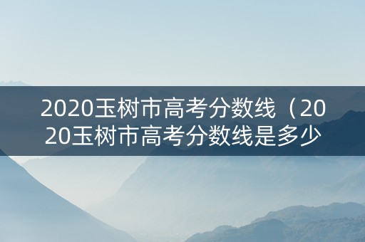 2020玉树市高考分数线（2020玉树市高考分数线是多少）