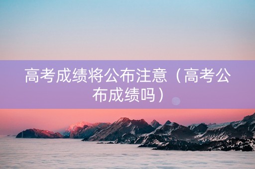 高考成绩将公布注意（高考公布成绩吗）