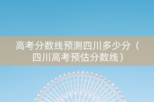 高考分数线预测四川多少分（四川高考预估分数线）