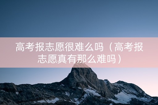 高考报志愿很难么吗（高考报志愿真有那么难吗）