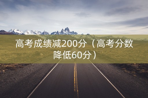 高考成绩减200分（高考分数降低60分）