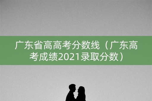 广东省高高考分数线（广东高考成绩2021录取分数）