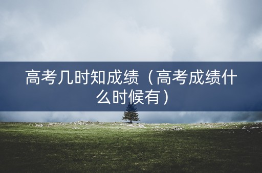 高考几时知成绩（高考成绩什么时候有）