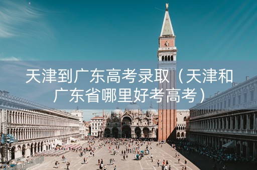 天津到广东高考录取（天津和广东省哪里好考高考）