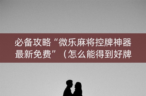 必备攻略“微乐麻将控牌神器最新免费”（怎么能得到好牌)