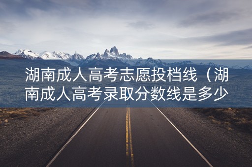 湖南成人高考志愿投档线（湖南成人高考录取分数线是多少）