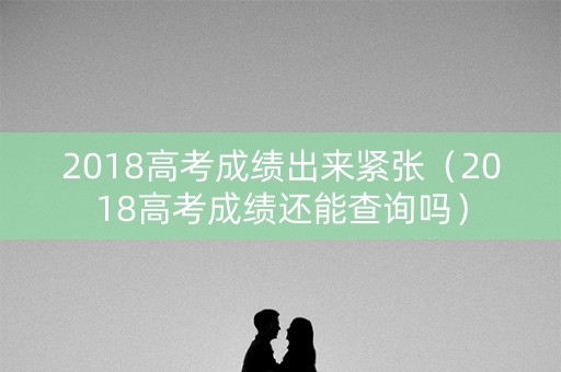 2018高考成绩出来紧张（2018高考成绩还能查询吗）