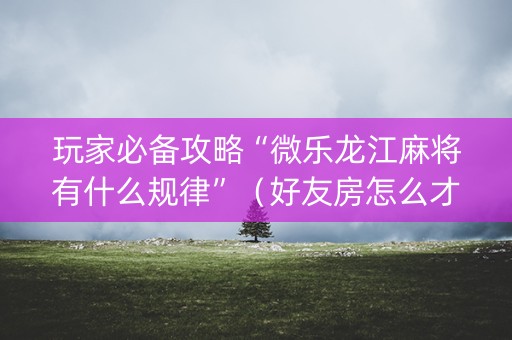 玩家必备攻略“微乐龙江麻将有什么规律”（好友房怎么才能赢)