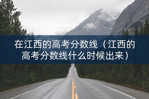 在江西的高考分数线（江西的高考分数线什么时候出来）