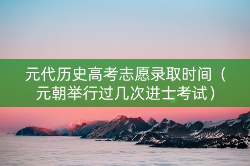 元代历史高考志愿录取时间（元朝举行过几次进士考试）