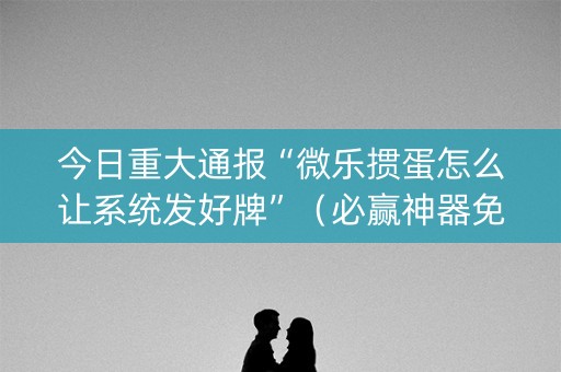 今日重大通报“微乐掼蛋怎么让系统发好牌”（必赢神器免费安装)