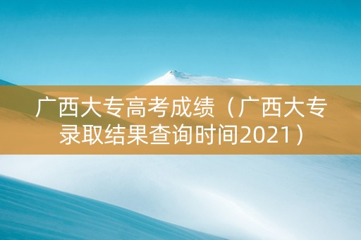 广西大专高考成绩（广西大专录取结果查询时间2021）