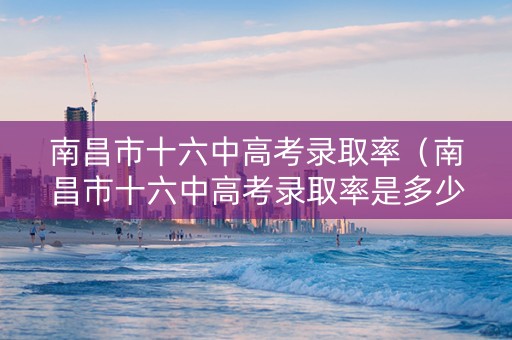南昌市十六中高考录取率（南昌市十六中高考录取率是多少）
