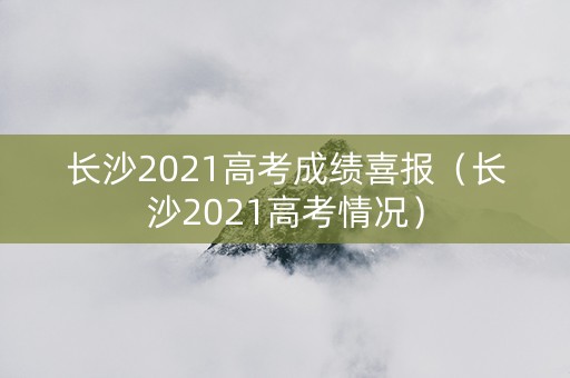 长沙2021高考成绩喜报（长沙2021高考情况）