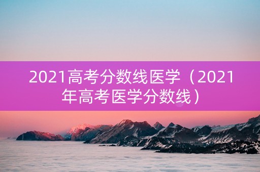 2021高考分数线医学（2021年高考医学分数线）