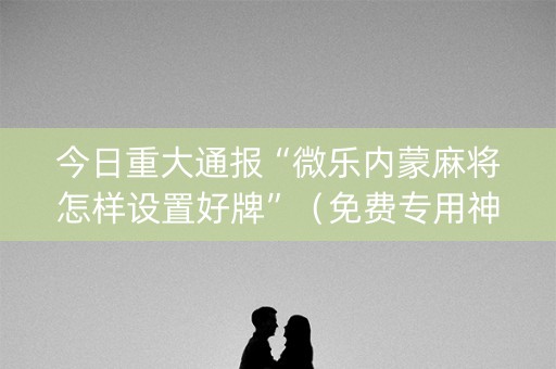 今日重大通报“微乐内蒙麻将怎样设置好牌”（免费专用神器)