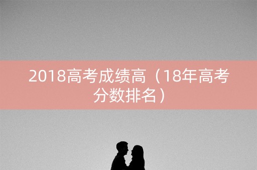 2018高考成绩高（18年高考分数排名）