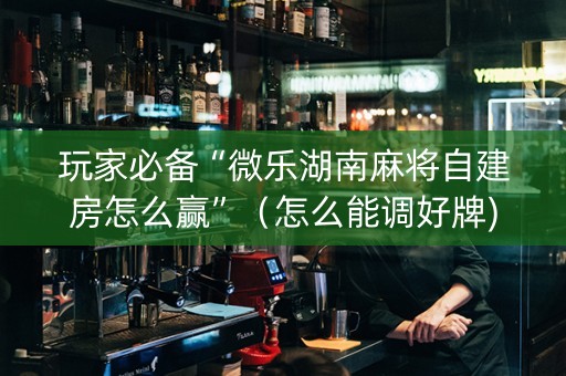 玩家必备“微乐湖南麻将自建房怎么赢”（怎么能调好牌)