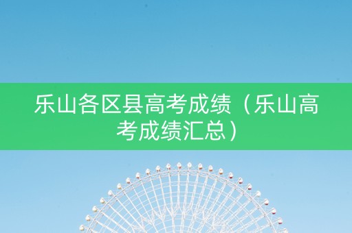 乐山各区县高考成绩（乐山高考成绩汇总）
