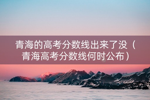 青海的高考分数线出来了没（青海高考分数线何时公布）