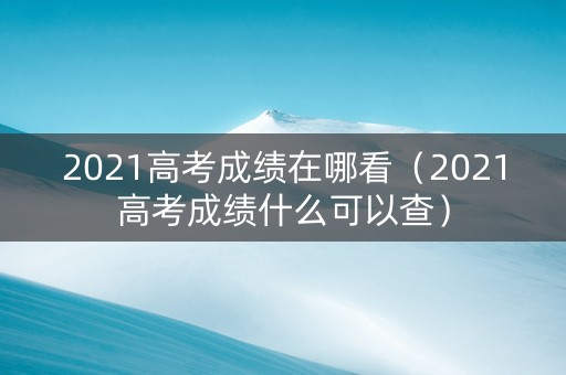 2021高考成绩在哪看（2021高考成绩什么可以查）