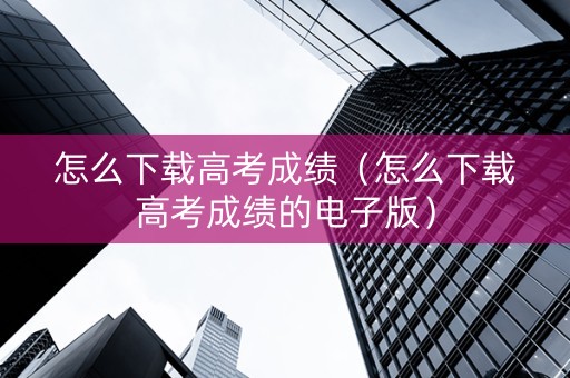 怎么下载高考成绩（怎么下载高考成绩的电子版）