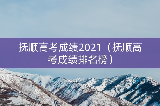 抚顺高考成绩2021（抚顺高考成绩排名榜）