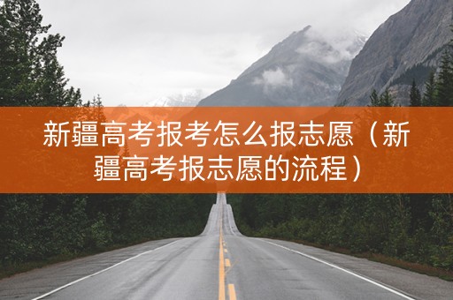 新疆高考报考怎么报志愿（新疆高考报志愿的流程）