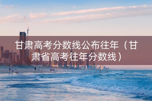 甘肃高考分数线公布往年（甘肃省高考往年分数线）