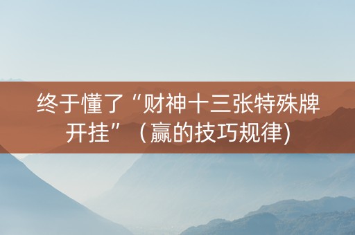 终于懂了“财神十三张特殊牌开挂”（赢的技巧规律)