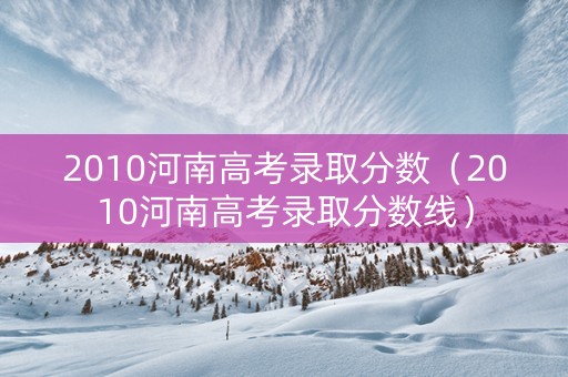 2010河南高考录取分数（2010河南高考录取分数线）