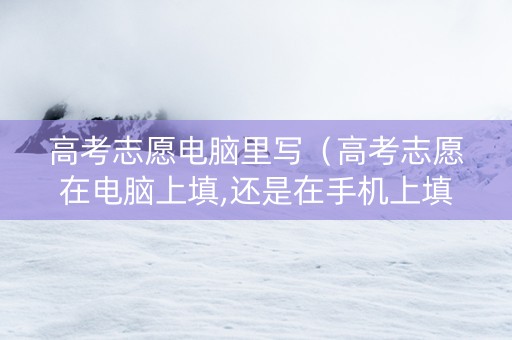 高考志愿电脑里写（高考志愿在电脑上填,还是在手机上填）