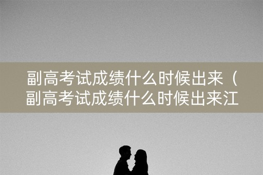 副高考试成绩什么时候出来（副高考试成绩什么时候出来江苏）