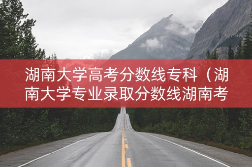 湖南大学高考分数线专科（湖南大学专业录取分数线湖南考生）