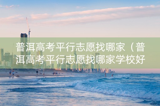 普洱高考平行志愿找哪家（普洱高考平行志愿找哪家学校好）