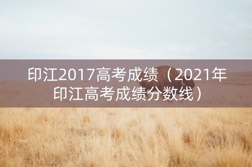 印江2017高考成绩（2021年印江高考成绩分数线）