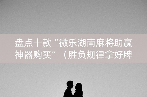 盘点十款“微乐湖南麻将助赢神器购买”（胜负规律拿好牌)