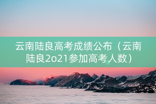 云南陆良高考成绩公布（云南陆良2o21参加高考人数）