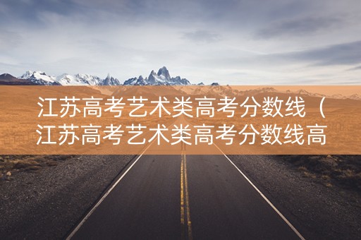 江苏高考艺术类高考分数线（江苏高考艺术类高考分数线高吗）