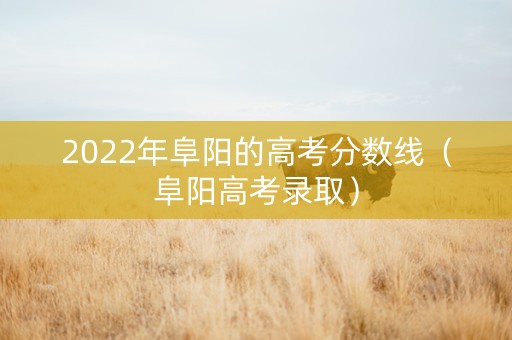 2022年阜阳的高考分数线（阜阳高考录取）