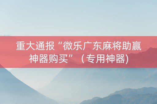 重大通报“微乐广东麻将助赢神器购买”（专用神器)