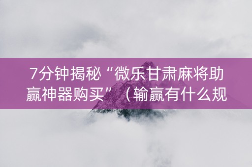 7分钟揭秘“微乐甘肃麻将助赢神器购买”（输赢有什么规律)