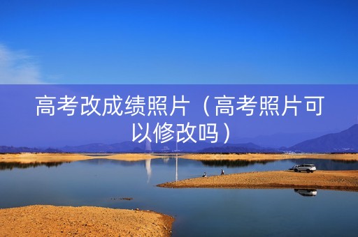 高考改成绩照片（高考照片可以修改吗）
