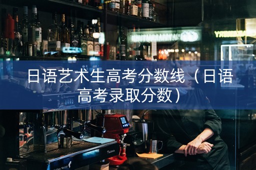 日语艺术生高考分数线（日语高考录取分数）