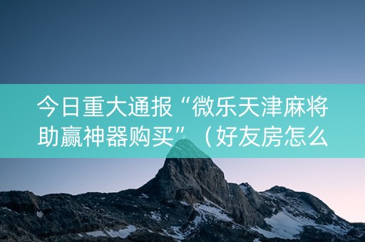 今日重大通报“微乐天津麻将助赢神器购买”（好友房怎么才能赢)