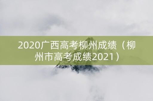 2020广西高考柳州成绩（柳州市高考成绩2021）