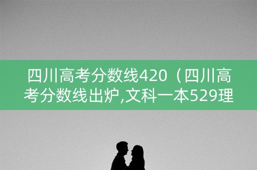 四川高考分数线420（四川高考分数线出炉,文科一本529理科一本539）