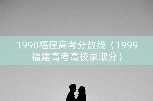 1998福建高考分数线（1999福建高考高校录取分）