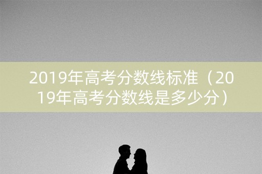 2019年高考分数线标准（2019年高考分数线是多少分）